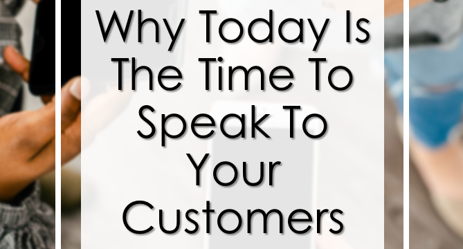 Why Today Is The Time To Speak To Your Customers